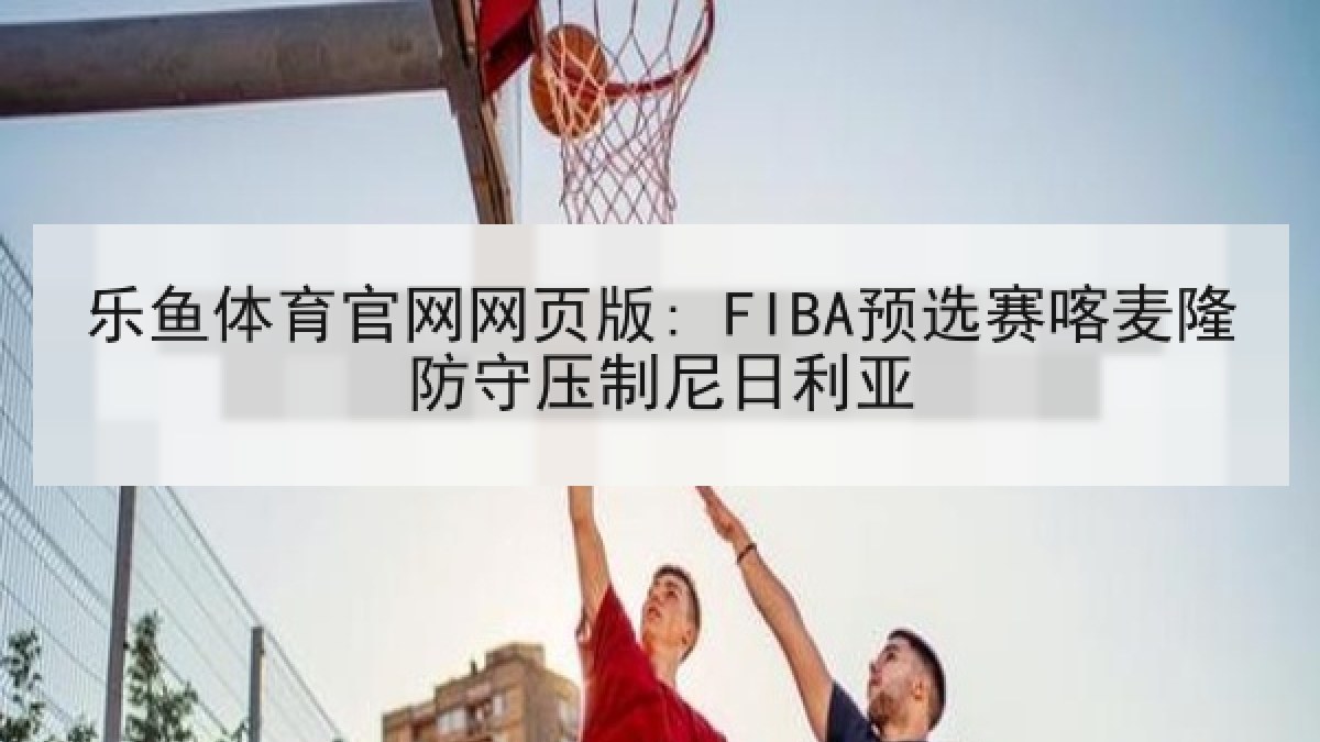 乐鱼体育官网网页版: FIBA预选赛喀麦隆防守压制尼日利亚